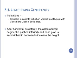 5.4. LENGTHENING GENIOPLASTY
 Indications –
 Indicated in patients with short vertical facial height with
Class I and Class II deep bites.
 After horizontal osteotomy, the osteotomized
segment is pushed inferiorly and bone graft is
sandwiched in between to increase the height.
136
 