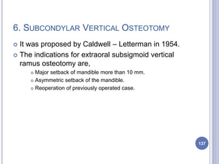 6. SUBCONDYLAR VERTICAL OSTEOTOMY
 It was proposed by Caldwell – Letterman in 1954.
 The indications for extraoral subsigmoid vertical
ramus osteotomy are,
 Major setback of mandible more than 10 mm.
 Asymmetric setback of the mandible.
 Reoperation of previously operated case.
137
 
