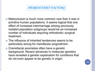  Malocclusion is much more common now than it was in
primitive human populations. It seems logical that one
effect of increased intermarriage among previously
isolated population subgroups would be an increased
number of individuals requiring orthodontic–surgical
treatment.
 The influence of inherited tendencies seems to be
particularly strong for mandibular prognathism.
 Craniofacial anomalies often have a genetic
background. Recent advances in molecular genetics
have revealed a genetic explanation for conditions that
do not even appear to be genetic in origin.
HEREDITARY FACTORS
14
 