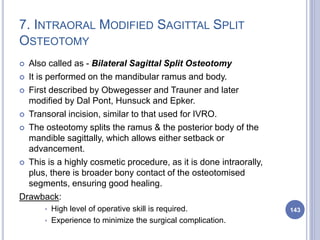 7. INTRAORAL MODIFIED SAGITTAL SPLIT
OSTEOTOMY
 Also called as - Bilateral Sagittal Split Osteotomy
 It is performed on the mandibular ramus and body.
 First described by Obwegesser and Trauner and later
modified by Dal Pont, Hunsuck and Epker.
 Transoral incision, similar to that used for IVRO.
 The osteotomy splits the ramus & the posterior body of the
mandible sagittally, which allows either setback or
advancement.
 This is a highly cosmetic procedure, as it is done intraorally,
plus, there is broader bony contact of the osteotomised
segments, ensuring good healing.
Drawback:
* High level of operative skill is required.
* Experience to minimize the surgical complication.
143
 
