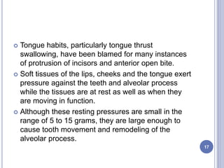  Tongue habits, particularly tongue thrust
swallowing, have been blamed for many instances
of protrusion of incisors and anterior open bite.
 Soft tissues of the lips, cheeks and the tongue exert
pressure against the teeth and alveolar process
while the tissues are at rest as well as when they
are moving in function.
 Although these resting pressures are small in the
range of 5 to 15 grams, they are large enough to
cause tooth movement and remodeling of the
alveolar process.
17
 