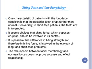  One characteristic of patients with the long-face
condition is that the posterior teeth erupt further than
normal. Conversely, in short face patients, the teeth are
infra-erupted.
 It seems obvious that biting force, which opposes
eruption, should be involved in its control.
 It is possible that difference in biting strength and
therefore in biting force, is involved in the etiology of
long- and short-face problems.
 The relationship between facial morphology and
occlusal forces does not prove a cause and effect
relationship.
Biting Force and Jaw Morphology
18
 