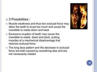  3 Possibilities :
 Muscle weakness and thus low occlusal force may
allow the teeth to erupt too much and cause the
mandible to rotate down and back
 Excessive eruption of teeth may cause the
mandible to rotate down and back, putting
muscles at a mechanical disadvantage that
reduces occlusal force
 The long face pattern and the decrease in occlusal
force are both caused by something else and are
not necessarily related
19
 