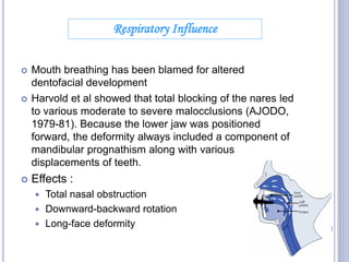  Mouth breathing has been blamed for altered
dentofacial development
 Harvold et al showed that total blocking of the nares led
to various moderate to severe malocclusions (AJODO,
1979-81). Because the lower jaw was positioned
forward, the deformity always included a component of
mandibular prognathism along with various
displacements of teeth.
 Effects :
 Total nasal obstruction
 Downward-backward rotation
 Long-face deformity
Respiratory Influence
20
 