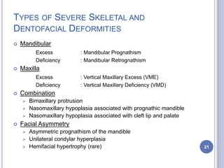 TYPES OF SEVERE SKELETAL AND
DENTOFACIAL DEFORMITIES
 Mandibular
Excess : Mandibular Prognathism
Deficiency : Mandibular Retrognathism
 Maxilla
Excess : Vertical Maxillary Excess (VME)
Deficiency : Vertical Maxillary Deficiency (VMD)
 Combination
 Bimaxillary protrusion
 Nasomaxillary hypoplasia associated with prognathic mandible
 Nasomaxillary hypoplasia associated with cleft lip and palate
 Facial Asymmetry
 Asymmetric prognathism of the mandible
 Unilateral condylar hyperplasia
 Hemifacial hypertrophy (rare) 21
 