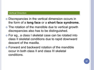  Discrepancies in the vertical dimension occurs in
the form of a long face or a short face syndrome.
 The rotation of the mandible due to vertical growth
discrepancies also has to be distinguished.
 For eg., a class I skeletal case can be rotated into
class II skeletal conditions due to rapid downward
descent of the maxilla.
 Forward and backward rotation of the mandible
occur in both class II and class III skeletal
conditions.
Vertical Direction
27
 