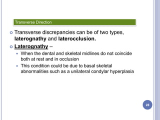 Transverse discrepancies can be of two types,
laterognathy and laterocclusion.
 Laterognathy –
 When the dental and skeletal midlines do not coincide
both at rest and in occlusion
 This condition could be due to basal skeletal
abnormalities such as a unilateral condylar hyperplasia
Transverse Direction
28
 
