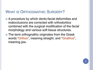 WHAT IS ORTHOGNATHIC SURGERY?
 A procedure by which dento-facial deformities and
malocclusions are corrected with orthodontics
combined with the surgical modification of the facial
morphology and various soft tissue structures.
 The term orthognathic originates from the Greek
words “Orthos”, meaning straight, and “Gnathos”,
meaning jaw.
3
 