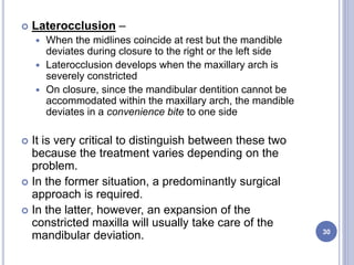  Laterocclusion –
 When the midlines coincide at rest but the mandible
deviates during closure to the right or the left side
 Laterocclusion develops when the maxillary arch is
severely constricted
 On closure, since the mandibular dentition cannot be
accommodated within the maxillary arch, the mandible
deviates in a convenience bite to one side
 It is very critical to distinguish between these two
because the treatment varies depending on the
problem.
 In the former situation, a predominantly surgical
approach is required.
 In the latter, however, an expansion of the
constricted maxilla will usually take care of the
mandibular deviation. 30
 