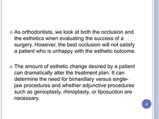  As orthodontists, we look at both the occlusion and
the esthetics when evaluating the success of a
surgery. However, the best occlusion will not satisfy
a patient who is unhappy with the esthetic outcome.
 The amount of esthetic change desired by a patient
can dramatically alter the treatment plan. It can
determine the need for bimaxillary versus single-
jaw procedures and whether adjunctive procedures
such as genioplasty, rhinoplasty, or liposuction are
necessary.
4
 