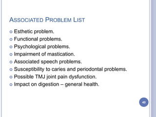 ASSOCIATED PROBLEM LIST
 Esthetic problem.
 Functional problems.
 Psychological problems.
 Impairment of mastication.
 Associated speech problems.
 Susceptibility to caries and periodontal problems.
 Possible TMJ joint pain dysfunction.
 Impact on digestion – general health.
40
 