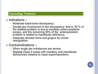  Indications –
 Moderate basal bone discrepancy.
 Double jaw involvement in the discrepancy; that is, 50 % of
the skeletal problem is due to maxillary antero-posterior
excess, and the remaining 50% of the anteroposterior
problem is related to mandibular deficiency.
 Adequate alveolar bone and gingiva for incisor
reangulation.
 Contraindications –
 When single jaw imbalances are severe.
 Skeletal Class II cases with maxillary and mandibular
deficiencies (relative to nasal superimposition).
42
Camouflage Treatment
 