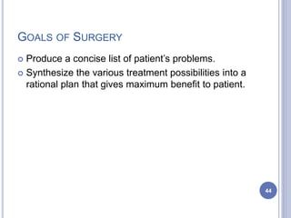 GOALS OF SURGERY
 Produce a concise list of patient’s problems.
 Synthesize the various treatment possibilities into a
rational plan that gives maximum benefit to patient.
44
 