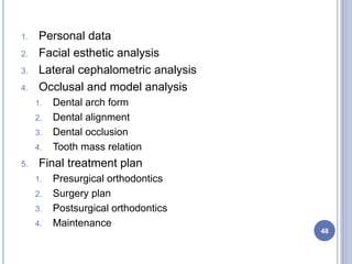 1. Personal data
2. Facial esthetic analysis
3. Lateral cephalometric analysis
4. Occlusal and model analysis
1. Dental arch form
2. Dental alignment
3. Dental occlusion
4. Tooth mass relation
5. Final treatment plan
1. Presurgical orthodontics
2. Surgery plan
3. Postsurgical orthodontics
4. Maintenance
48
 