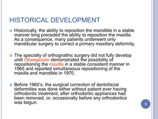 HISTORICAL DEVELOPMENT
 Historically, the ability to reposition the mandible in a stable
manner long preceded the ability to reposition the maxilla.
As a consequence, many patients underwent only
mandibular surgery to correct a primary maxillary deformity.
 The specialty of orthognathic surgery did not fully develop
until Obwegesser demonstrated the possibility of
repositioning the maxilla in a stable consistent manner in
1965 and reported simultaneous repositioning of the
maxilla and mandible in 1970.
 Before 1960’s, the surgical correction of dentofacial
deformities was done either without patient ever having
orthodontic treatment, after orthodontic appliances had
been removed, or, occasionally before any orthodontics
was begun. 5
 
