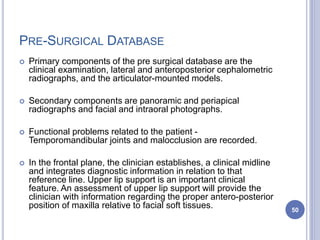 PRE-SURGICAL DATABASE
 Primary components of the pre surgical database are the
clinical examination, lateral and anteroposterior cephalometric
radiographs, and the articulator-mounted models.
 Secondary components are panoramic and periapical
radiographs and facial and intraoral photographs.
 Functional problems related to the patient -
Temporomandibular joints and malocclusion are recorded.
 In the frontal plane, the clinician establishes, a clinical midline
and integrates diagnostic information in relation to that
reference line. Upper lip support is an important clinical
feature. An assessment of upper lip support will provide the
clinician with information regarding the proper antero-posterior
position of maxilla relative to facial soft tissues. 50
 