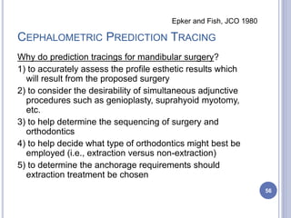 CEPHALOMETRIC PREDICTION TRACING
Why do prediction tracings for mandibular surgery?
1) to accurately assess the profile esthetic results which
will result from the proposed surgery
2) to consider the desirability of simultaneous adjunctive
procedures such as genioplasty, suprahyoid myotomy,
etc.
3) to help determine the sequencing of surgery and
orthodontics
4) to help decide what type of orthodontics might best be
employed (i.e., extraction versus non-extraction)
5) to determine the anchorage requirements should
extraction treatment be chosen
56
Epker and Fish, JCO 1980
 