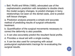  Bell, Profitt and White (1980), advocated use of the
cephalometric prediction with templates to double check
the model surgery changes, to predict changes in bony
relationships not seen on the dental casts, and to predict
soft tissue changes.
a. Prediction analysis presents a simple and accurate
method of predicting results of surgical orthodontic
treatment.
b. Quantification of the surgical movements necessary to
correct the deformity is also possible.
c. It can also accurately predict the resultant facial profile.
d. Provides a visual aid with a single overlay.
e. It can be also used for comparing with actual
postsurgical cephalometric tracings for re-evaluating the
surgical results.
57
 