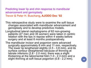 Predicting lower lip and chin response to mandibular
advancement and genioplasty
Trevor & Peter H. Buschang, AJODO Dec ’02
This retrospective study were to examine the soft tissue
changes associated with mandibular advancement and
genioplasty and to develop predictive models.
Longitudinal lateral cephalograms of 62 non-growing
patients (27 men and 35 women) were taken in centric
relation with the lips in repose within 4 weeks before
surgery and at least 6 months postoperatively.
The mandibular incisor and pogonion were advanced
surgically approximately 6 mm and 11 mm, respectively.
The lower lip lengthened slightly (2.5 - 3.8 mm), and its
surface contour straightened because of thinning at
labrale inferioris (2.8 - 2.0 mm); there was a slight
thickening at the labiomental fold (1.0 - 2.3 mm) and a
slight thinning at soft tissue pogonion (0.8 - 2.2 mm). 59
 