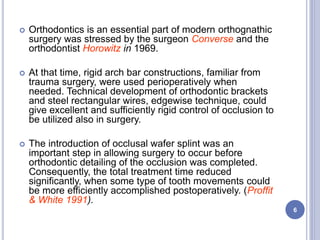  Orthodontics is an essential part of modern orthognathic
surgery was stressed by the surgeon Converse and the
orthodontist Horowitz in 1969.
 At that time, rigid arch bar constructions, familiar from
trauma surgery, were used perioperatively when
needed. Technical development of orthodontic brackets
and steel rectangular wires, edgewise technique, could
give excellent and sufficiently rigid control of occlusion to
be utilized also in surgery.
 The introduction of occlusal wafer splint was an
important step in allowing surgery to occur before
orthodontic detailing of the occlusion was completed.
Consequently, the total treatment time reduced
significantly, when some type of tooth movements could
be more efficiently accomplished postoperatively. (Proffit
& White 1991).
6
 