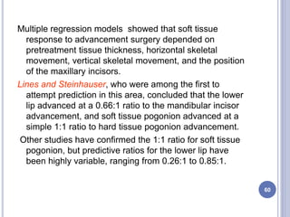 Multiple regression models showed that soft tissue
response to advancement surgery depended on
pretreatment tissue thickness, horizontal skeletal
movement, vertical skeletal movement, and the position
of the maxillary incisors.
Lines and Steinhauser, who were among the first to
attempt prediction in this area, concluded that the lower
lip advanced at a 0.66:1 ratio to the mandibular incisor
advancement, and soft tissue pogonion advanced at a
simple 1:1 ratio to hard tissue pogonion advancement.
Other studies have confirmed the 1:1 ratio for soft tissue
pogonion, but predictive ratios for the lower lip have
been highly variable, ranging from 0.26:1 to 0.85:1.
60
 