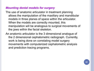 Mounting dental models for surgery
The use of anatomic articulator in treatment planning
allows the manipulation of the maxillary and mandibular
models in three planes of space within the articulator.
When the models are correctly mounted, this
manipulation will be analogous to surgical movements of
the jaws within the facial skeleton.
An anatomic articulator is the 3 dimensional analogue of
the 2 dimensional cephalometric radiograph. Currently,
work is being done on correlating model surgery
movements with computerized cephalometric analysis
and prediction tracing programs.
61
 