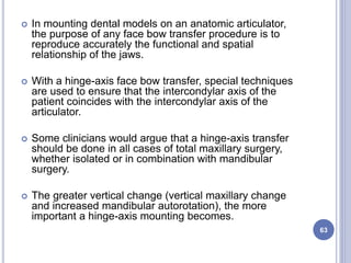  In mounting dental models on an anatomic articulator,
the purpose of any face bow transfer procedure is to
reproduce accurately the functional and spatial
relationship of the jaws.
 With a hinge-axis face bow transfer, special techniques
are used to ensure that the intercondylar axis of the
patient coincides with the intercondylar axis of the
articulator.
 Some clinicians would argue that a hinge-axis transfer
should be done in all cases of total maxillary surgery,
whether isolated or in combination with mandibular
surgery.
 The greater vertical change (vertical maxillary change
and increased mandibular autorotation), the more
important a hinge-axis mounting becomes.
63
 