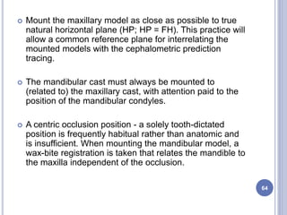  Mount the maxillary model as close as possible to true
natural horizontal plane (HP; HP = FH). This practice will
allow a common reference plane for interrelating the
mounted models with the cephalometric prediction
tracing.
 The mandibular cast must always be mounted to
(related to) the maxillary cast, with attention paid to the
position of the mandibular condyles.
 A centric occlusion position - a solely tooth-dictated
position is frequently habitual rather than anatomic and
is insufficient. When mounting the mandibular model, a
wax-bite registration is taken that relates the mandible to
the maxilla independent of the occlusion.
64
 