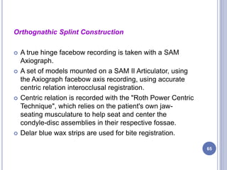 Orthognathic Splint Construction
 A true hinge facebow recording is taken with a SAM
Axiograph.
 A set of models mounted on a SAM II Articulator, using
the Axiograph facebow axis recording, using accurate
centric relation interocclusal registration.
 Centric relation is recorded with the "Roth Power Centric
Technique", which relies on the patient's own jaw-
seating musculature to help seat and center the
condyle-disc assemblies in their respective fossae.
 Delar blue wax strips are used for bite registration.
65
 