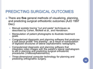 PREDICTING SURGICAL OUTCOMES
 There are five general methods of visualizing, planning,
and predicting surgical orthodontic outcomes (AJO 1997
Dec):
 Manual acetate tracing "cut and paste“ techniques as
described by Cohen, McNeill et al., and Henderson.
 Manipulation of patient photographs to illustrate treatment
goals.
 Computerized diagnostic and planning software that produces
a soft tissue profile "line drawing"; as a result of manipulation
of digitized structures of lateral cephalometric radiographs.
 Computerized diagnostic and planning software that
integrates video images with the patient's lateral cephalogram
to aid in planning and predicting surgical orthodontic
procedures (Videocephalometrics).
 Three-dimensional computer technology for planning and
predicting orthognathic surgery.
66
 