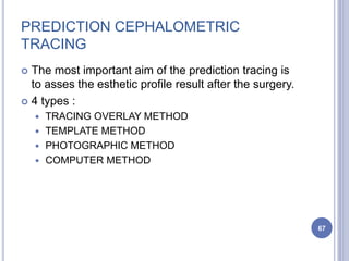 PREDICTION CEPHALOMETRIC
TRACING
 The most important aim of the prediction tracing is
to asses the esthetic profile result after the surgery.
 4 types :
 TRACING OVERLAY METHOD
 TEMPLATE METHOD
 PHOTOGRAPHIC METHOD
 COMPUTER METHOD
67
 