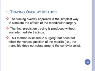 1. TRACING OVERLAY METHOD
 The tracing overlay approach is the simplest way
to simulate the effects of the mandibular surgery.
 The final prediction tracing is produced without
any intermediate tracings.
 This method is limited to surgery that does not
affect the vertical position of the maxilla (i.e., the
mandible does not rotate around the condylar axis).
68
 
