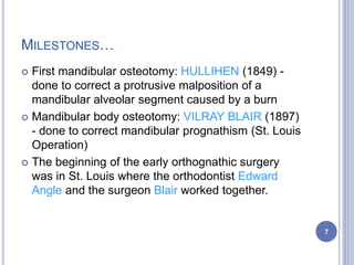 MILESTONES…
 First mandibular osteotomy: HULLIHEN (1849) -
done to correct a protrusive malposition of a
mandibular alveolar segment caused by a burn
 Mandibular body osteotomy: VILRAY BLAIR (1897)
- done to correct mandibular prognathism (St. Louis
Operation)
 The beginning of the early orthognathic surgery
was in St. Louis where the orthodontist Edward
Angle and the surgeon Blair worked together.
7
 