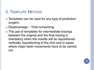2. TEMPLATE METHOD
 Templates can be used for any type of prediction
surgery.
 Disadvantage – Time consuming.
 The use of templates for intermediate tracings
between the original and the final tracing is
mandatory when the maxilla will be repositioned
vertically, repositioning of the chin and in cases
where major teeth movements have to be carried
out.
74
 