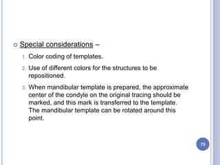  Special considerations –
1. Color coding of templates.
2. Use of different colors for the structures to be
repositioned.
3. When mandibular template is prepared, the approximate
center of the condyle on the original tracing should be
marked, and this mark is transferred to the template.
The mandibular template can be rotated around this
point.
75
 