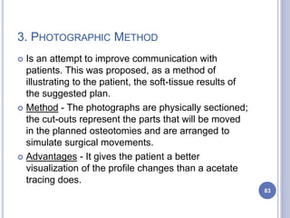 3. PHOTOGRAPHIC METHOD
 Is an attempt to improve communication with
patients. This was proposed, as a method of
illustrating to the patient, the soft-tissue results of
the suggested plan.
 Method - The photographs are physically sectioned;
the cut-outs represent the parts that will be moved
in the planned osteotomies and are arranged to
simulate surgical movements.
 Advantages - It gives the patient a better
visualization of the profile changes than a acetate
tracing does.
83
 