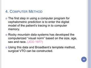 4. COMPUTER METHOD
 The first step in using a computer program for
cephalometric prediction is to enter the digital
model of the patient’s tracing in to computer
memory.
 Rocky mountain data systems has developed the
computerized “visual norm” based on the size, age,
sex and race. (JCO 1977)
 Using this data and Broadbent’s template method,
surgical VTO can be constructed.
85
 