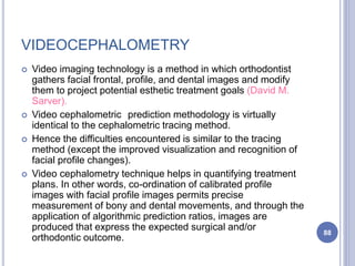 VIDEOCEPHALOMETRY
 Video imaging technology is a method in which orthodontist
gathers facial frontal, profile, and dental images and modify
them to project potential esthetic treatment goals (David M.
Sarver).
 Video cephalometric prediction methodology is virtually
identical to the cephalometric tracing method.
 Hence the difficulties encountered is similar to the tracing
method (except the improved visualization and recognition of
facial profile changes).
 Video cephalometry technique helps in quantifying treatment
plans. In other words, co-ordination of calibrated profile
images with facial profile images permits precise
measurement of bony and dental movements, and through the
application of algorithmic prediction ratios, images are
produced that express the expected surgical and/or
orthodontic outcome.
88
 