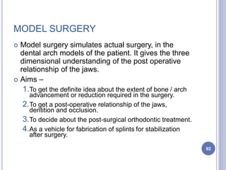 MODEL SURGERY
 Model surgery simulates actual surgery, in the
dental arch models of the patient. It gives the three
dimensional understanding of the post operative
relationship of the jaws.
 Aims –
1.To get the definite idea about the extent of bone / arch
advancement or reduction required in the surgery.
2.To get a post-operative relationship of the jaws,
dentition and occlusion.
3.To decide about the post-surgical orthodontic treatment.
4.As a vehicle for fabrication of splints for stabilization
after surgery.
92
 
