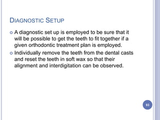 DIAGNOSTIC SETUP
 A diagnostic set up is employed to be sure that it
will be possible to get the teeth to fit together if a
given orthodontic treatment plan is employed.
 Individually remove the teeth from the dental casts
and reset the teeth in soft wax so that their
alignment and interdigitation can be observed.
93
 