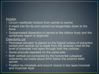 Incision
• Circum vestibular incision from canine to canine
• It made into the lip and carried out tangentially down to the
bone
• Subperiosteal dissection is carried to the inferior body and the
symphysis region is degloved
Osteotomy cut
• Periosteal elevator is placed on the lingual suface of extraction
socket and vertical cut is made from the alveolar crest till the
level of premolar root apex through both the cortices .
• Same procude repeated on the same side
• Both vertical cut connected by the horizontal subapical
osteotomy cut made about 5mm below the anterior teeth
apices
• Fixation by miniplate and wound closed in two layer,mucosal
and muscular layer
 