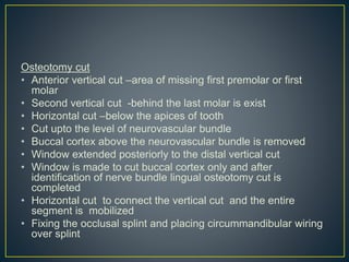 Osteotomy cut
• Anterior vertical cut –area of missing first premolar or first
molar
• Second vertical cut -behind the last molar is exist
• Horizontal cut –below the apices of tooth
• Cut upto the level of neurovascular bundle
• Buccal cortex above the neurovascular bundle is removed
• Window extended posteriorly to the distal vertical cut
• Window is made to cut buccal cortex only and after
identification of nerve bundle lingual osteotomy cut is
completed
• Horizontal cut to connect the vertical cut and the entire
segment is mobilized
• Fixing the occlusal splint and placing circummandibular wiring
over splint
 