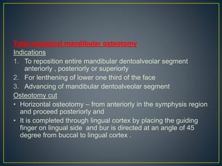Total subapical mandibular osteotomy
Indications
1. To reposition entire mandibular dentoalveolar segment
anteriorly , posteriorly or superiorly
2. For lenthening of lower one third of the face
3. Advancing of mandibular dentoalveolar segment
Osteotomy cut
• Horizontal osteotomy – from anteriorly in the symphysis region
and proceed posteriorly and
• It is completed through lingual cortex by placing the guiding
finger on lingual side and bur is directed at an angle of 45
degree from buccal to lingual cortex .
 