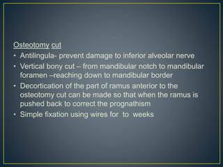 Osteotomy cut
• Antilingula- prevent damage to inferior alveolar nerve
• Vertical bony cut – from mandibular notch to mandibular
foramen –reaching down to mandibular border
• Decortication of the part of ramus anterior to the
osteotomy cut can be made so that when the ramus is
pushed back to correct the prognathism
• Simple fixation using wires for to weeks
 