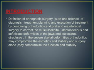 • Definition of orthognatic surgery is art and science of
diagnosis , treatment planning and execution of treatment
by combining orthodontics and oral and maxillofacial
surgery to correct the muskuloskeltal , dentooseeous and
soft tissue deformities of the jaws and associated
structures . In the severe skeltal deformities orthodontics
may compromise the esthetics and stability and surgery
alone ,may compramise the function and stability
 
