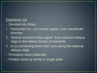 Osteotomy cut
• Devided into three;-
1. Horizontal cut – on medial aspect over mandibular
foramen
2. Vertical cut-third molar region from exteranl oblique
ridge to the inferior border of mandible
3. A cut connecting them both runs along the external
oblique ridge
• Procedure done bilaterally
• Fixation done by wiring or single plate
 