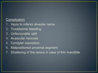 Complication
1. Injury to inferior alveolar nerve
2. Troublsome bleeding
3. Unfavourable split
4. Avascular necrosis
5. Condylar resorption.
6. Malpositioned proximal segment
7. Shattering of the ramus in case of thin mandible
 