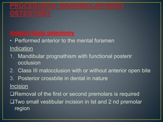 Anterior body osteotomy
• Performed anterior to the mental foramen
Indication
1. Mandibular prognathism with functional posterir
occlusion
2. Class III malocclusion with or without anterior open bite
3. Posterior crossbite in dental in nature
Incision
Removal of the first or second premolars is required
Two small vestibular incision in Ist and 2 nd premolar
region
 