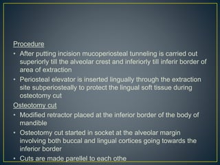 Procedure
• After putting incision mucoperiosteal tunneling is carried out
superiorly till the alveolar crest and inferiorly till inferir border of
area of extraction
• Periosteal elevator is inserted lingually through the extraction
site subperiosteally to protect the lingual soft tissue during
osteotomy cut
Osteotomy cut
• Modified retractor placed at the inferior border of the body of
mandible
• Osteotomy cut started in socket at the alveolar margin
involving both buccal and lingual cortices going towards the
inferior border
• Cuts are made parellel to each othe
 