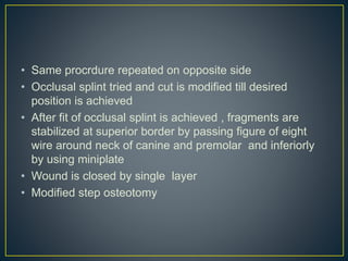 • Same procrdure repeated on opposite side
• Occlusal splint tried and cut is modified till desired
position is achieved
• After fit of occlusal splint is achieved , fragments are
stabilized at superior border by passing figure of eight
wire around neck of canine and premolar and inferiorly
by using miniplate
• Wound is closed by single layer
• Modified step osteotomy
 